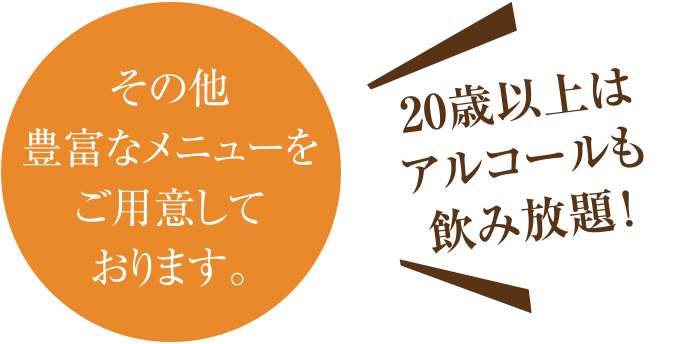 その他豊富なメニューをご用意しております。20歳以上はアルコールも飲み放題！