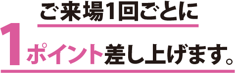 ご来場1回ごとに1ポイント差し上げます。