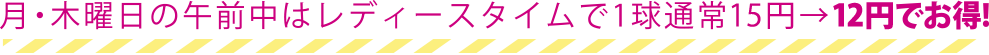 月・木曜日の午前中はレディースタイムで1球通常14円→11円でお得！