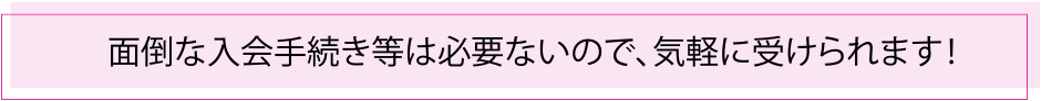 面倒な入会手続き等は必要ないので、気軽に受けられます！