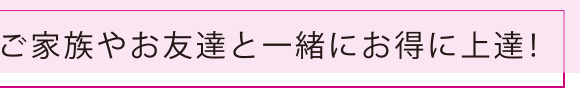 ご家族やお友達と一緒にお得に上達！