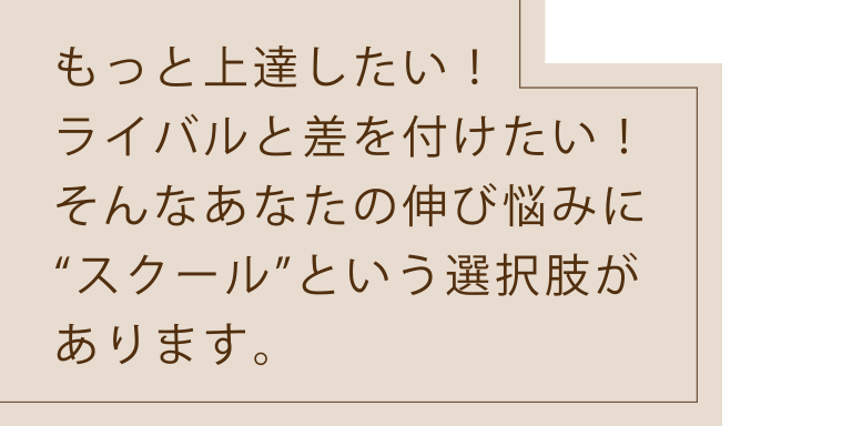 もっと上達したい！ライバルと差を付けたい！そんなあなたの伸び悩みに“スクール”という選択肢があります。