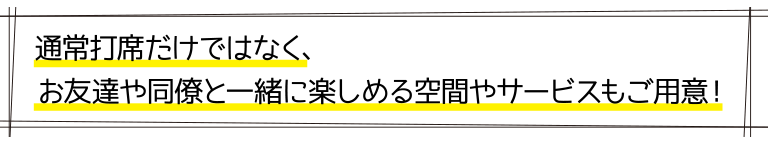 通常打席だけではなく、お友達や同僚と一緒に楽しめる空間やサービスもご用意！